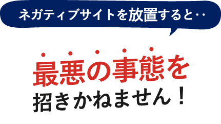 ネガティブサイトを放置すると・・・最悪な事態を招きかねません！